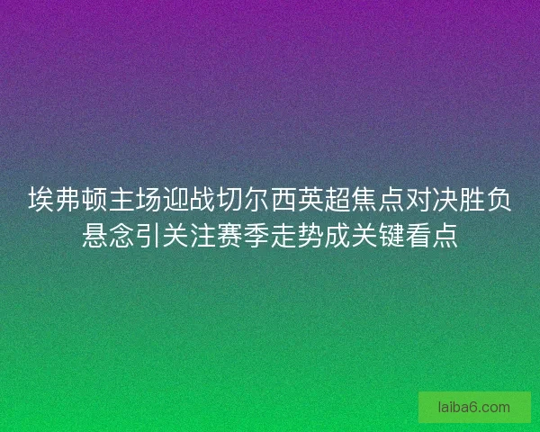埃弗顿主场迎战切尔西英超焦点对决胜负悬念引关注赛季走势成关键看点