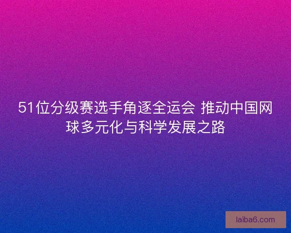 51位分级赛选手角逐全运会 推动中国网球多元化与科学发展之路