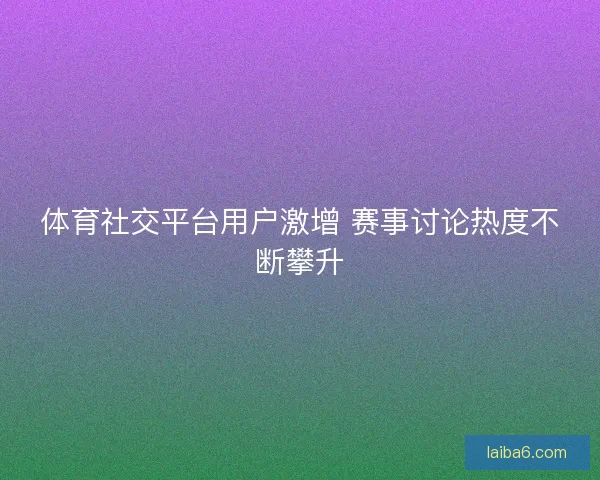 体育社交平台用户激增 赛事讨论热度不断攀升