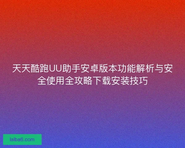 天天酷跑UU助手安卓版本功能解析与安全使用全攻略下载安装技巧