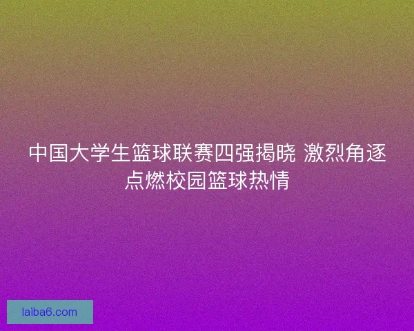 中国大学生篮球联赛四强揭晓 激烈角逐点燃校园篮球热情
