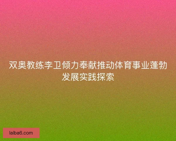 双奥教练李卫倾力奉献推动体育事业蓬勃发展实践探索
