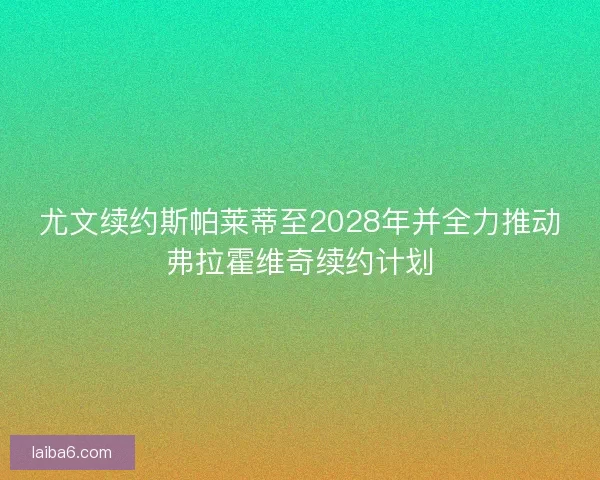 尤文续约斯帕莱蒂至2028年并全力推动弗拉霍维奇续约计划