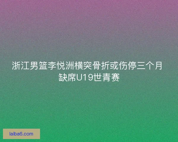 浙江男篮李悦洲横突骨折或伤停三个月 缺席U19世青赛