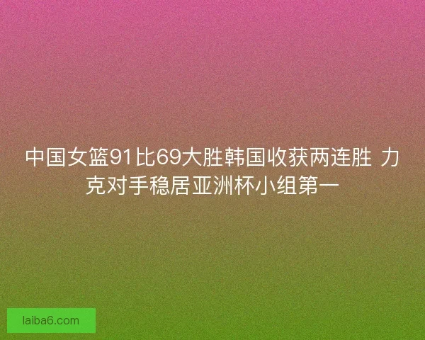 中国女篮91比69大胜韩国收获两连胜 力克对手稳居亚洲杯小组第一