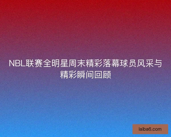 NBL联赛全明星周末精彩落幕球员风采与精彩瞬间回顾