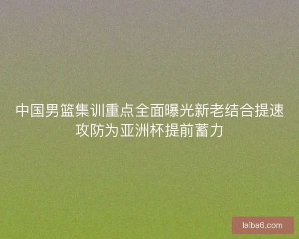 中国男篮集训重点全面曝光新老结合提速攻防为亚洲杯提前蓄力