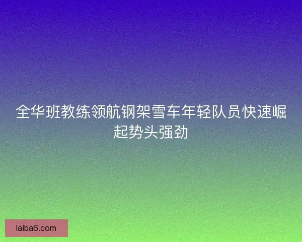 全华班教练领航钢架雪车年轻队员快速崛起势头强劲